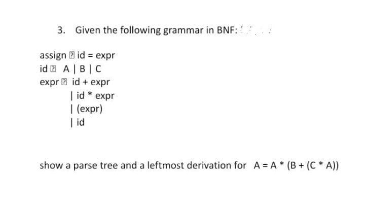 3. Given the following grammar in BNF:
assign B id expr
id 2 A| B|C
expr a id + expr
| id * expr
| (expr)
| id
show a parse tree and a leftmost derivation for A = A * (B + (C * A))
