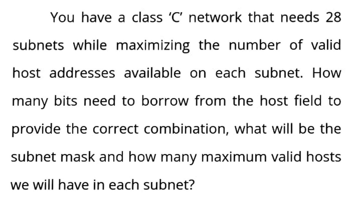You have a class 'C' network that needs 28
subnets while maximizing the number of valid
host addresses available on each subnet. How
many bits need to borrow from the host field to
provide the correct combination, what will be the
subnet mask and how many maximum valid hosts
we will have in each subnet?
