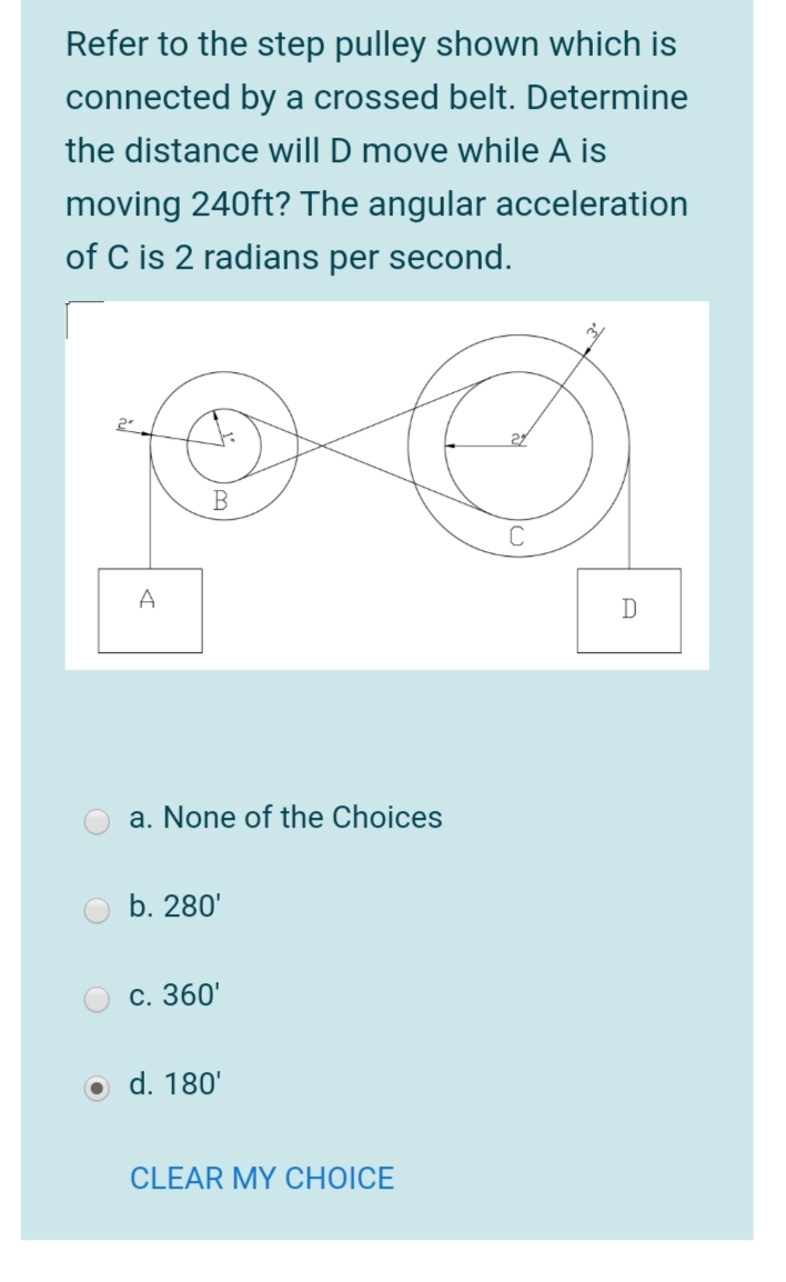 Refer to the step pulley shown which is
connected by a crossed belt. Determine
the distance will D move while A is
moving 240ft? The angular acceleration
of C is 2 radians per second.
2.
A
D
a. None of the Choices
b. 280'
C. 360'
o d. 180'
CLEAR MY CHOICE
