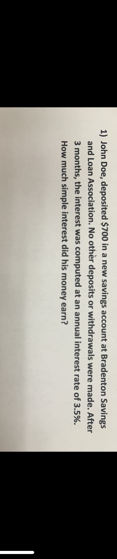 1) John Doe, deposited $700 in a new savings account at Bradenton Savings
and Loan Association. No othèr deposits or withdrawals were made. After
3 months, the interest was computed at an annual interest rate of 3.5%.
How much simple interest did his money earn?
