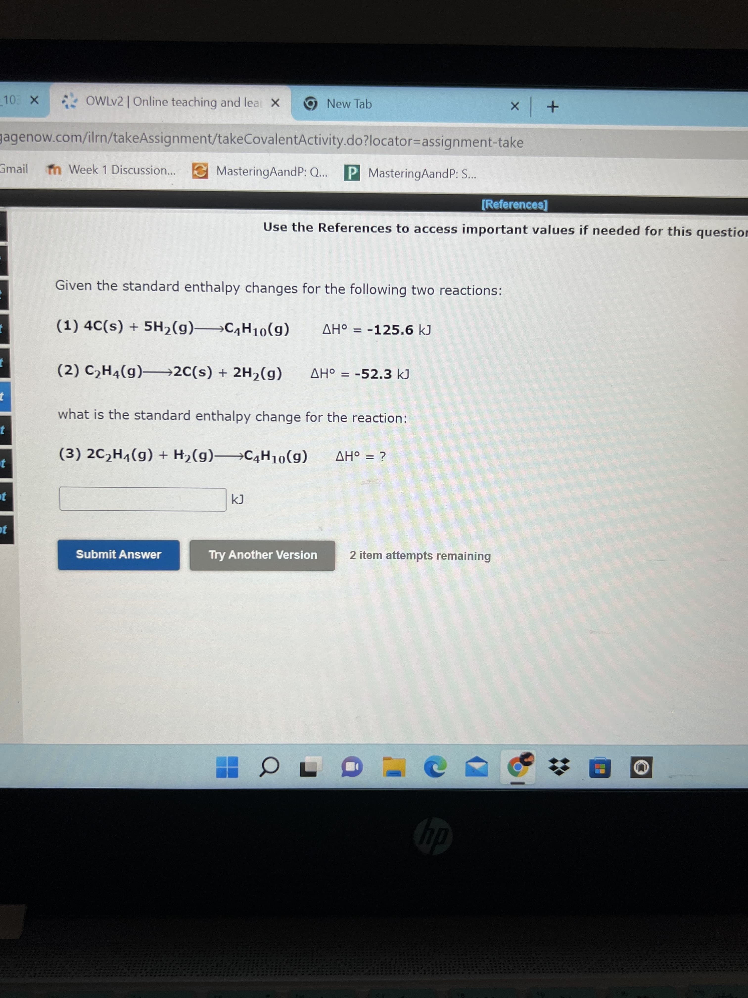 * OWLV2 | Online teaching and lea X
9 New Tab
gagenow.com/ilrn/takeAssignment/takeCovalentActivity.do?locator=Dassignment-take
Gmail
m Week 1 Discussion...
MasteringAandP: Q..
P MasteringAandP: S...
[References]
Use the References to access important values if needed for this question
Given the standard enthalpy changes for the following two reactions:
(1) 4C(s) + 5H2(g)→C4H10(g)
%D
(2) C,H4(g)–2C(s) + 2H2(g)
AH° = -52.3 kJ
%3D
what is the standard enthalpy change for the reaction:
(3) 2C2H4(g) + H2(g) C4H10(g)
%3D
¿ = oHV
Submit Answer
Try Another Version
2 item attempts remaining
