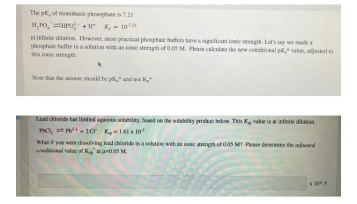 The pK, of monobasic phosophate is 7.21
H,PO,=HPO +H K, = 10721
at infinite dilution. However, most practical phosphate buffers have a significant ionic strength. Let's say we made a
phosphate buffer in a solution with an ionic strength of 0.05 M. Please calculate the new conditional pk," value, adjusted to
this ionic strength.
Note that the answer should be pK, and not K,*
Lead chloride has limited aqueous solubility, based on the solubility product below. This Kp value is at infinite dilution.
PbCI, = Pb?+ + 2Cr Kip = 1.61 x 10*
What if you were dissolving lead chloride in a solution with an ionic strength of 0.05 M? Please determine the adjusted
conditional value of K, at u=0.05 M.
x 10^-5

