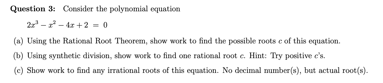 Consider the polynomial equation
Question 3:
2x3
4x + 2
0
(a) Using the Rational Root Theorem, show work to find the possible roots c of this equation
(b) Using synthetic division, show work to find one rational root c. Hint: Try positive c's
(c) Show work to find any irrational roots of this equation. No decimal number(s), but actual root(s)
