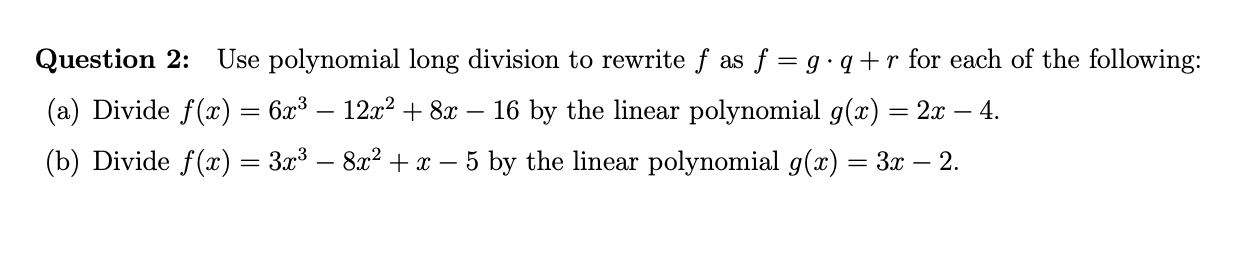 Use polynomial long division to rewrite f as f = g q+ r for each of the following
Question 2:
(a) Divide f(x) = 6x3 - 12x2 +8x
- 16 by the linear polynomial g(x) = 2x - 4.
(b) Divide f(z) = 3x3 - 8x2+x - 5 by the linear polynomial g(x)= 3x - 2.
