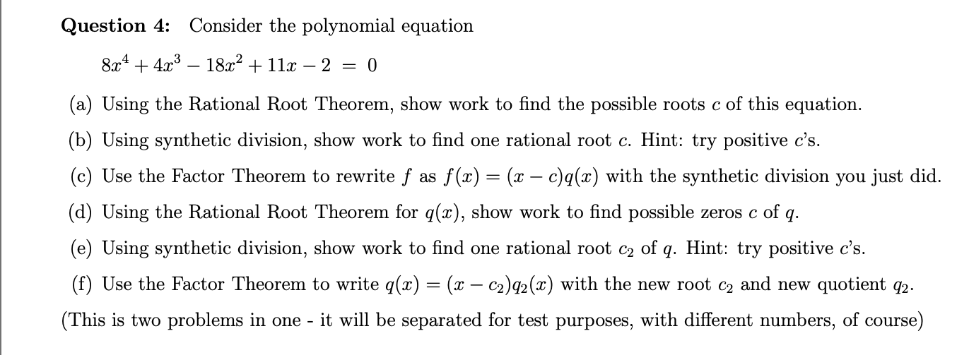 Question 4:
Consider the polynomial equation
8x443
18a211- 2 =
0
(a) Using the Rational Root Theorem, show work to find the possible roots c of this equation
(b) Using synthetic division, show work to find one rational root c. Hint: try positive c's.
(c) Use the Factor Theorem to rewrite f as f (x) = (x - c)q(x) with the synthetic division you just did.
(d) Using the Rational Root Theorem for q(x), show work to find possible zeros c of q
(e) Using synthetic division, show work to find one rational root c2 of q. Hint: try positive c's.
(f) Use the Factor Theorem to write q(x) = (x - c2)q2(x) with the new root c2 and new quotient q2.
(This is two problems in one
it will be separated for test purposes, with different numbers, of course)
