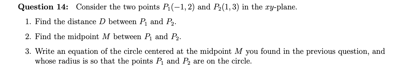 Consider the two points P1(-1,2) and P2(1, 3) in the xy-plane.
Question 14:
1. Find the distance D between P and P,.
2. Find the midpoint M between P and P2.
3. Write an equation of the circle centered at the midpoint M you found in the previous question, and
whose radius is so that the points P and P2 are on the circle.
