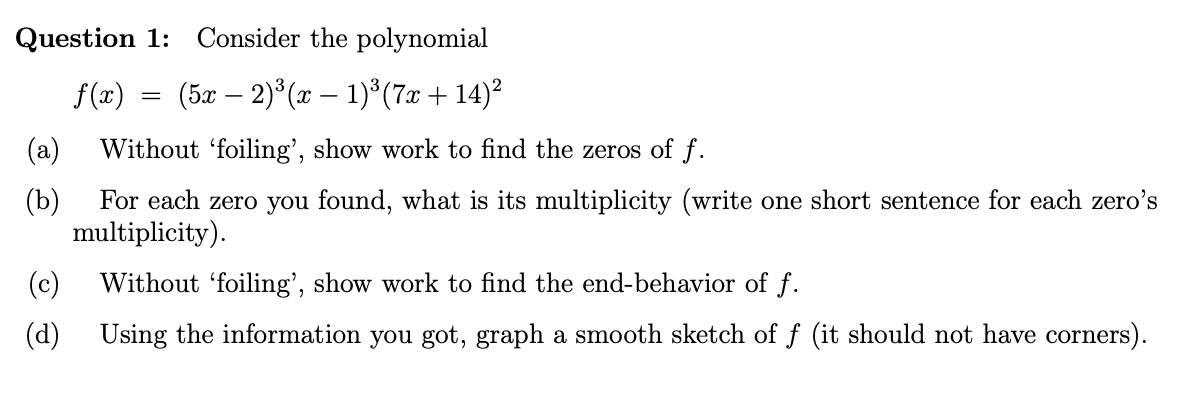 Consider the polynomial
Question 1
(5ar 2)3(1)(7x + 14)2
f (x)
Without 'foiling', show work to find the zeros of f
(a)
(b)
For each zero you found, what is its multiplicity (write one short sentence for each zero's
multiplicity)
(c)
Without 'foiling', show work to find the end-behavior of f.
Using the information you got, graph a smooth sketch of f (it should not have corners)
(d)

