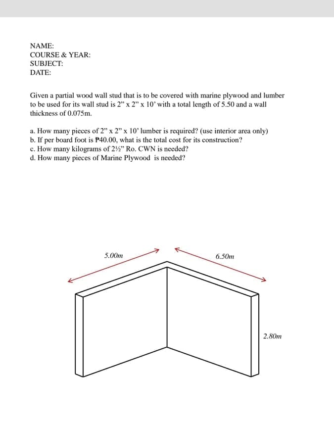 NAME:
COURSE & YEAR:
SUBJECT:
DATE:
Given a partial wood wall stud that is to be covered with marine plywood and lumber
to be used for its wall stud is 2" x 2" x 10' with a total length of 5.50 and a wall
thickness of 0.075m.
a. How many pieces of 2" x 2" x 10' lumber is required? (use interior area only)
b. If per board foot is P40.00, what is the total cost for its construction?
c. How many kilograms of 22" Ro. CWN is needed?
d. How many pieces of Marine Plywood is needed?
5.00m
6.50m
2.80m
