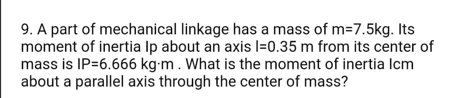 9. A part of mechanical linkage has a mass of m=7.5kg. Its
moment of inertia Ip about an axis l=0.35 m from its center of
mass is IP=6.666 kg-m. What is the moment of inertia Icm
about a parallel axis through the center of mass?
