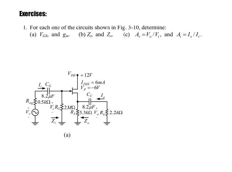 Exercises:
1. For each one of the circuits shown in Fig. 3-10, determine:
(a) VGs, and gm-
(b) Z, and Z,.
(c) 4, =V,IV,, and 4, = 1,/1,.
V DD
+12V
I pss = 6mA
V, =-6V
Cc
I, CG
P.
I.
8.2juF
P0.5k2+
R.
sig
V,R$2MĮ 8.2uF.
R23.3k2 V, R, 2.2k2
(a)
