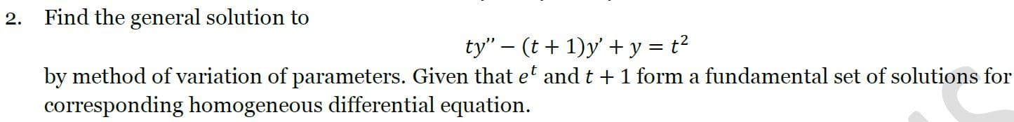 2.
Find the general solution to
ty" – (t + 1)y' + y = t²
by method of variation of parameters. Given that et and t +1 form a fundamental set of solutions for
corresponding homogeneous differential equation.
