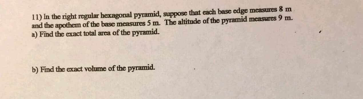 11) In the right regular hexagonal pyramid, suppose that each base edge measures 8 m
and the apothem of the base measures 5 m. The altitude of the pyramid measures 9 m.
a) Find the exact total area of the pyramid.
b) Find the exact volume of the pyramid.
