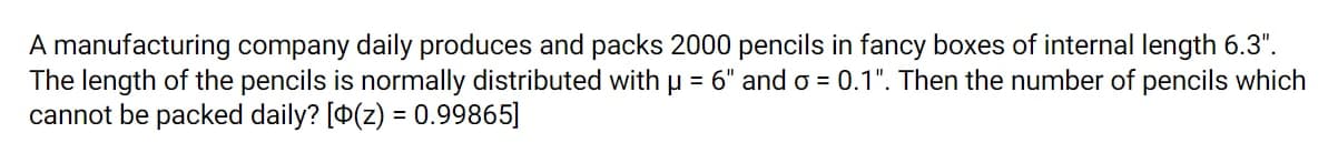 A manufacturing company daily produces and packs 2000 pencils in fancy boxes of internal length 6.3".
The length of the pencils is normally distributed with p = 6" and o = 0.1". Then the number of pencils which
cannot be packed daily? [0(z) = 0.99865]
%3D
