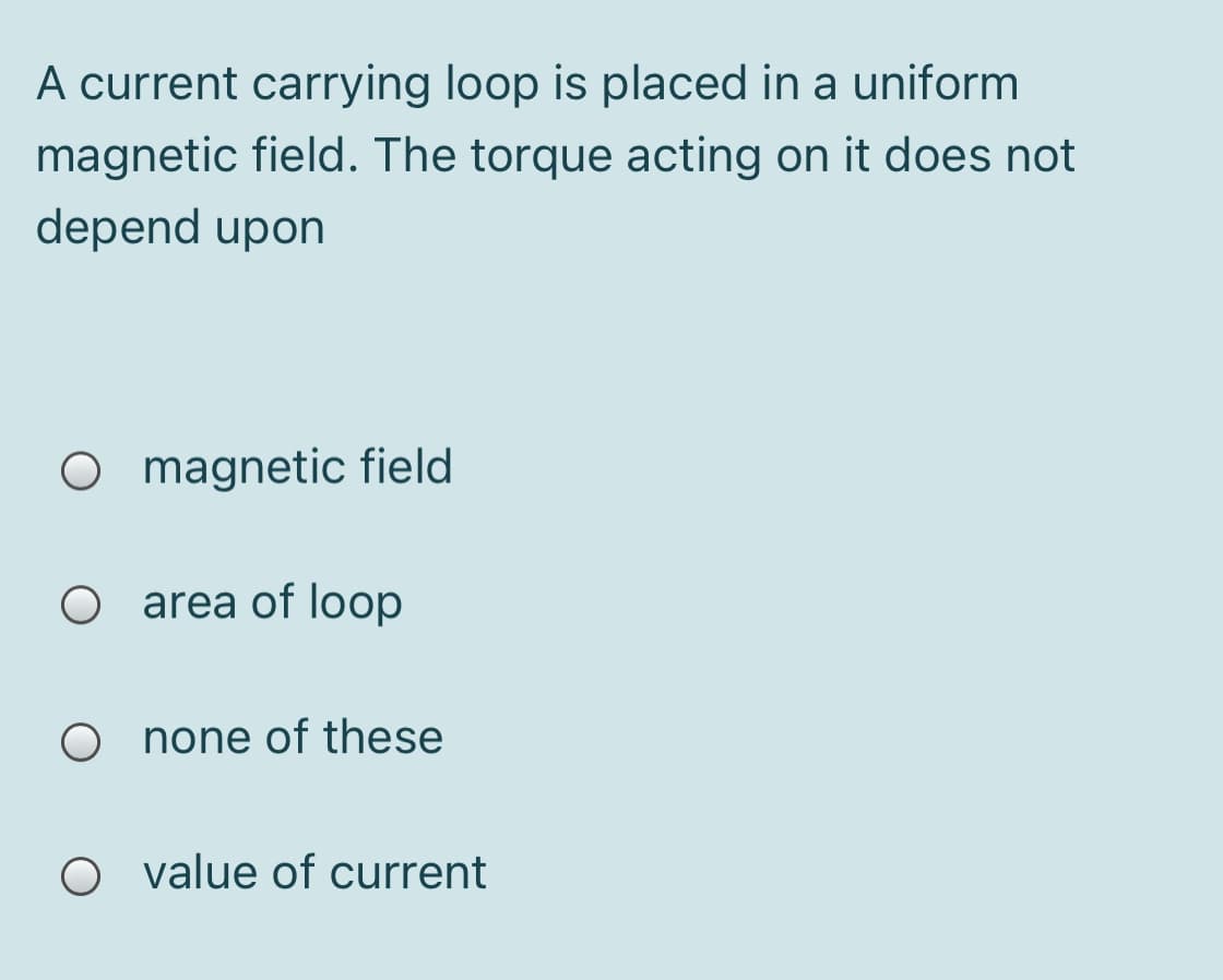 A current carrying loop is placed in a uniform
magnetic field. The torque acting on it does not
depend upon
O magnetic field
area of loop
O none of these
O value of current
