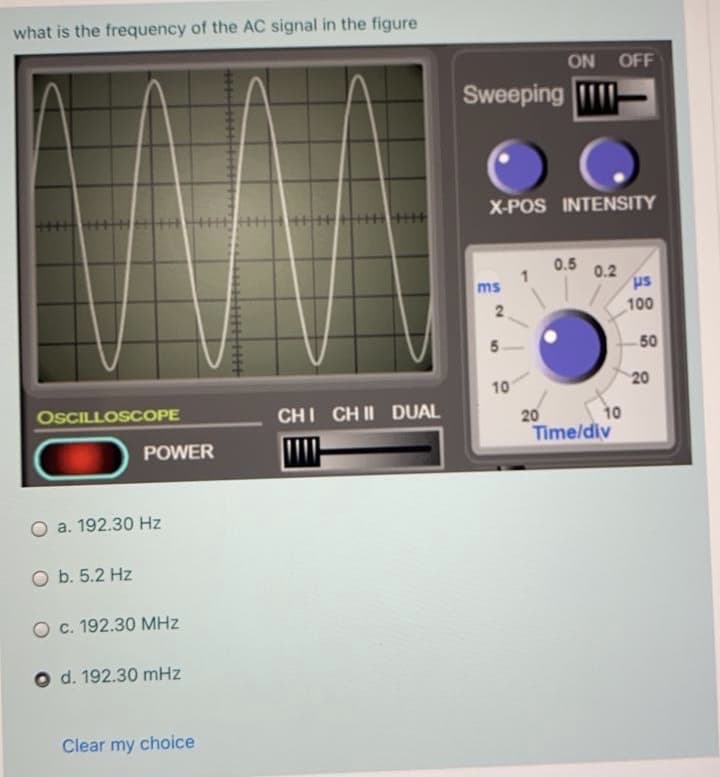 what is the frequency of the AC signal in the figure
ON
OFF
Sweeping
X-POS INTENSITY
0.5
0.2
us
ms
100
50
20
10
OSCILLOSCOPE
CHI CH II DUAL
20
10
Time/div
POWER
a. 192.30 Hz
O b. 5.2 Hz
O c. 192.30 MHz
O d. 192.30 mHz
Clear my
choice
