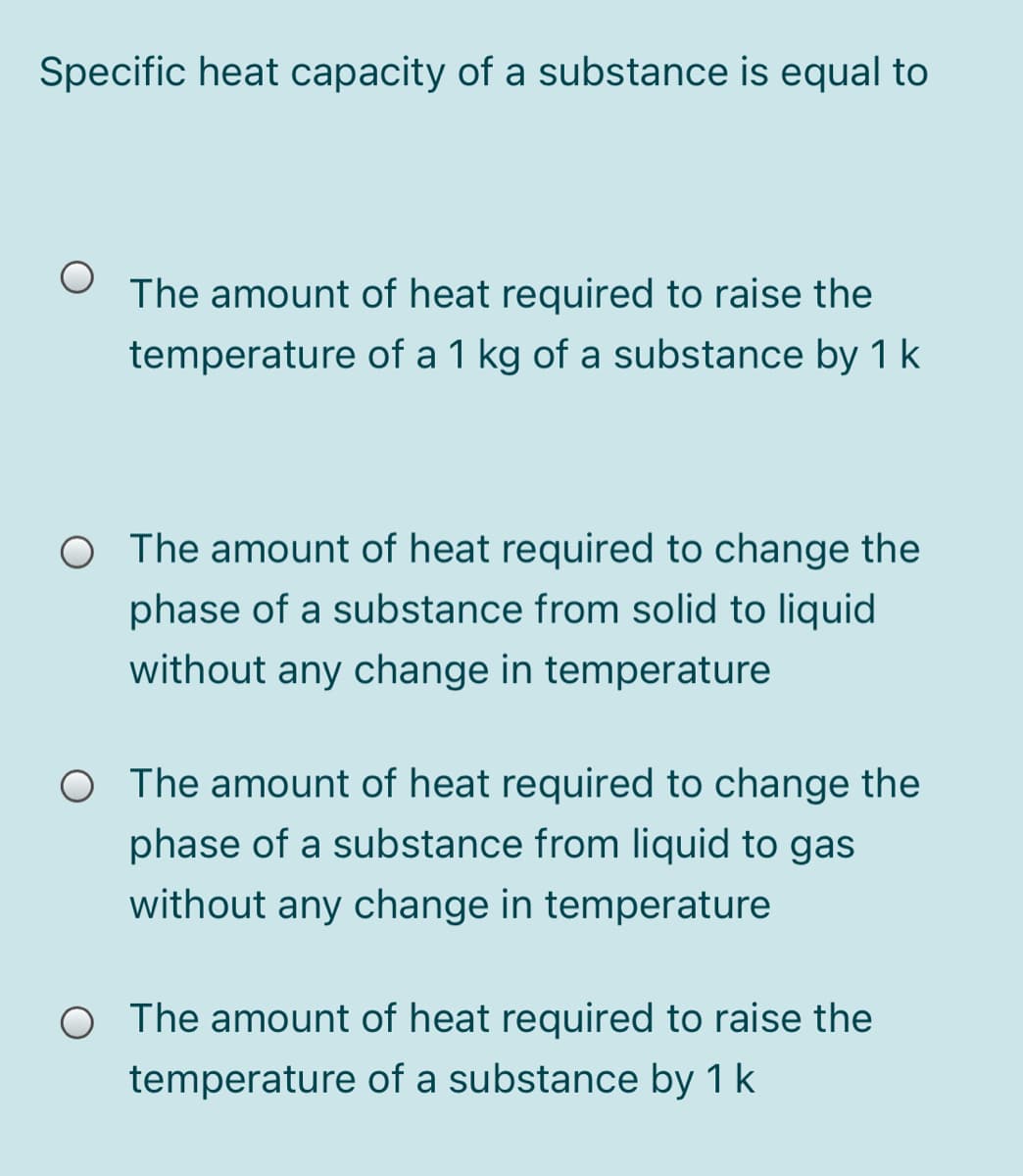 Specific heat capacity of a substance is equal to
The amount of heat required to raise the
temperature of a 1 kg of a substance by 1 k
O The amount of heat required to change the
phase of a substance from solid to liquid
without any change in temperature
O The amount of heat required to change the
phase of a substance from liquid to gas
without any change in temperature
O The amount of heat required to raise the
temperature of a substance by 1 k
