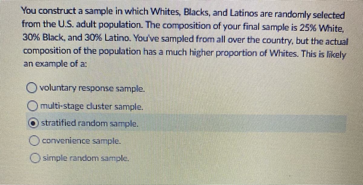 You constructa sample in which Whites, Blacks, and Latinos are randomly selected
from the U.S. adult population. The composition of your final sample is 25% White,
30% Black, and 30% Latino. You've sampled from all over the country, but the actual
composition of the population has a much higher proportion of Whites. This is likely
an example of a:
voluntary response sample.
multi-stage dluster sample.
stratified random sample,
Oconvenience sample,
OSmple random sample,
