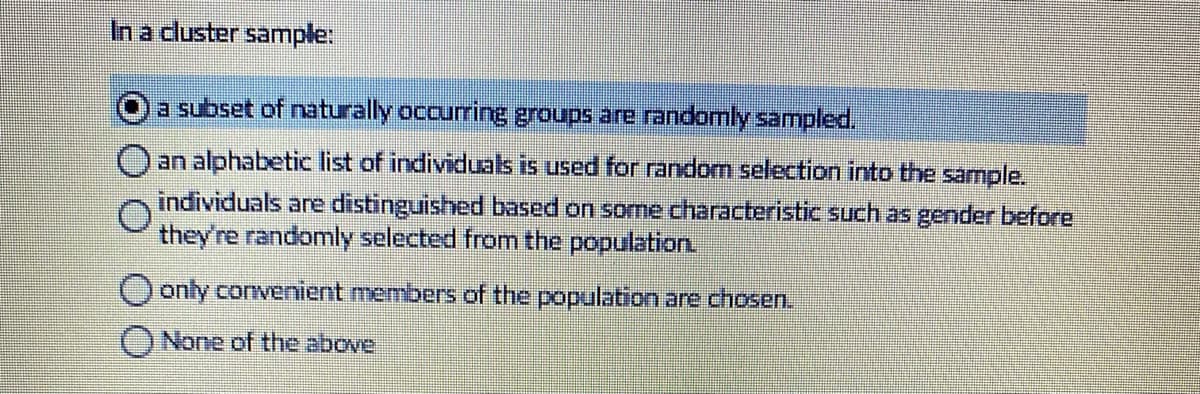 In a cluster sample:
a subset of naturally occurring groups are randomly sampled,
an alphabetic list of individuals is used for random selection into the sample.
individuals are distinguished based on some characteristic such as gender before
they're randomly selected from the population
only convenient members of the population are chosen.
ONone of the above
