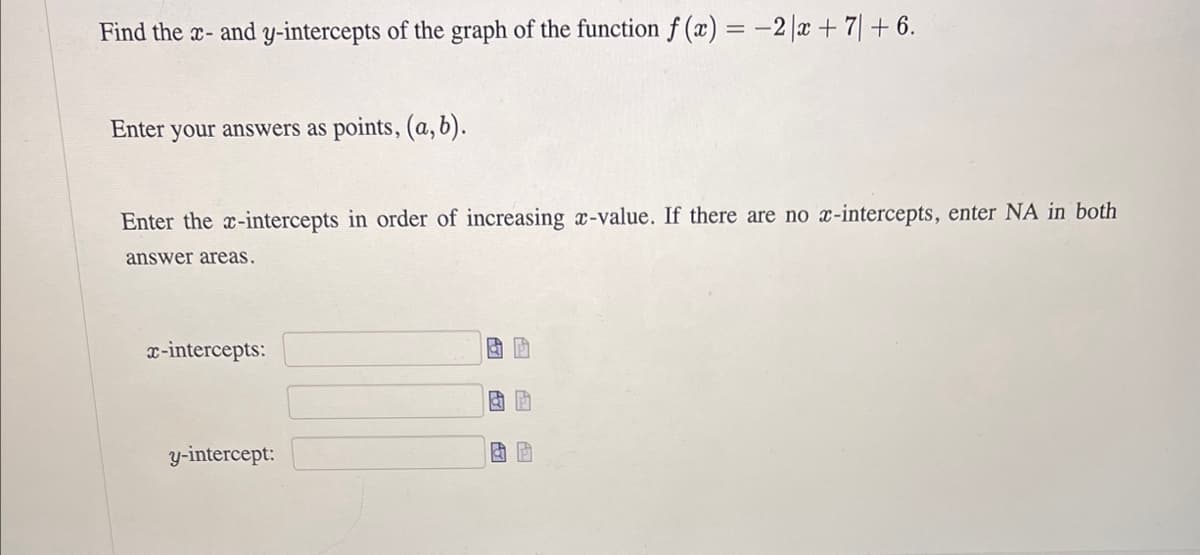 Find the x- and y-intercepts of the graph of the function f(x) = -2|x + 7 + 6.
Enter your answers as points, (a, b).
Enter the x-intercepts in order of increasing x-value. If there are no x-intercepts, enter NA in both
answer areas.
x-intercepts:
y-intercept:
& P
团团