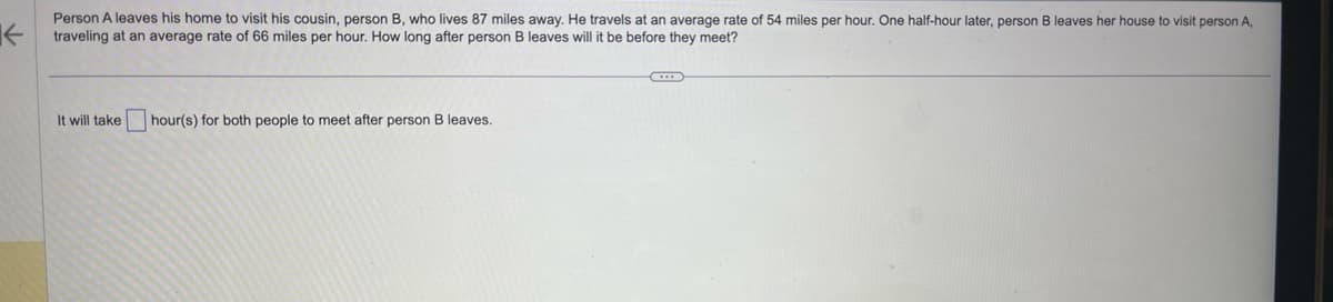 Person A leaves his home to visit his cousin, person B, who lives 87 miles away. He travels at an average rate of 54 miles per hour. One half-hour later, person B leaves her house to visit person A,
← traveling at an average rate of 66 miles per hour. How long after person B leaves will it be before they meet?
It will take
hour(s) for both people to meet after person B leaves.
C