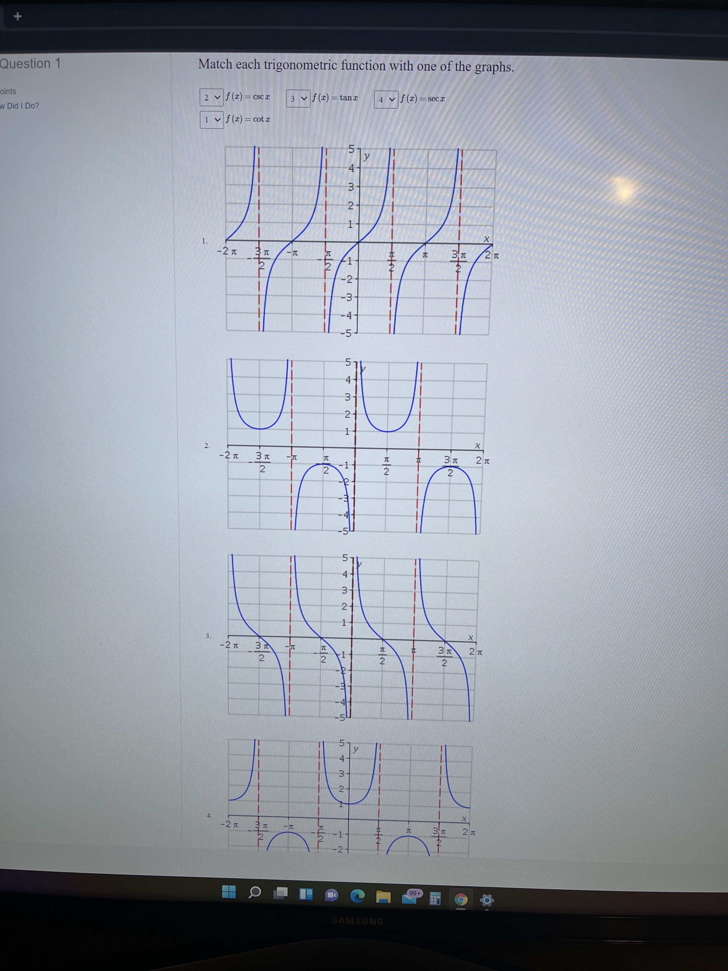 3.
1.
2.
3.
Question 1
Match each trigonometric function with one of the graphs.
I ISɔ = (I) f ^
3 v f(x) = tanr
oints
I ɔƏS = (1) f^t
w Did I Do?
1 v f(x)= cot z
4-
31
2-
1.
-2 T
-2
-3
-4
-5-
4-
31
2
2.
2
-1
2
2
-4
4.
3.
2.
1.
-2 L
2
2.
41
5.
4.
3.
2
4.
-2 T
-1
-21
+66
SAMSUNG
