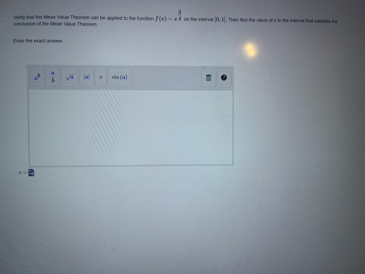 3
Verify that the Mean Value Theorem can be applied to the function f (a) = x4 on the interval 0, 1. Then find the value of c in the interval that satisfies the
conclusion of the Mean Value Theorem,
Enter the exact answer.
a
ab
Va
la
sin (a)
