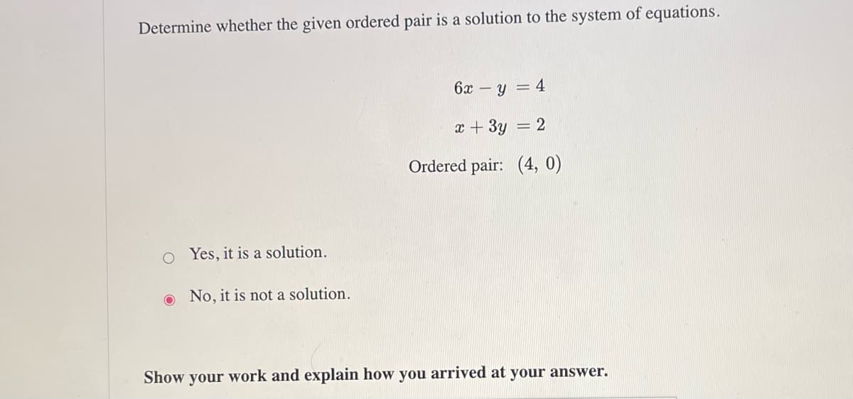 Determine whether the given ordered pair is a solution to the system of equations.
O Yes, it is a solution.
No, it is not a solution.
6x- -y=4
x + 3y = 2
Ordered pair: (4,0)
Show your work and explain how you arrived at your answer.