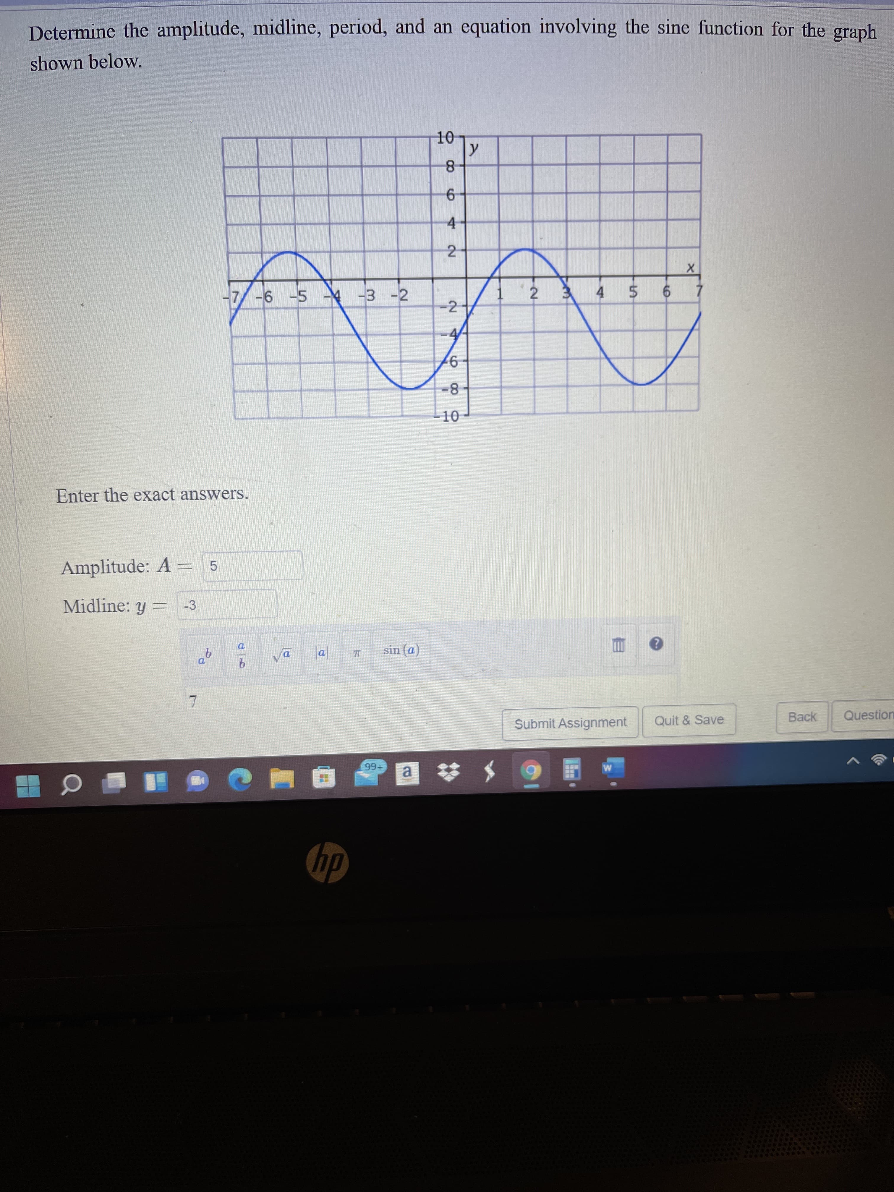 2-
6,
Determine the amplitude, midline, period, and an equation involving the sine function for the graph
shown below.
4.
-7
-6 -5 -4 -3 -2
4 5
-2
7.
8-
-10
Enter the exact answers.
Amplitude: A = 5
Midline: y:
-3
va
sin (a)
Submit Assignment
Quit & Save
Back
Question
+66
a.
hp
