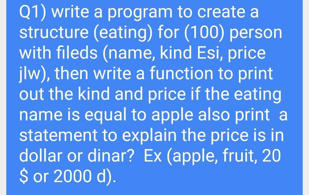 Q1) write a program to create a
structure (eating) for (100) person
with fileds (name, kind Esi, price
jlw), then write a function to print
out the kind and price if the eating
name is equal to apple also print a
statement to explain the price is in
dollar or dinar? Ex (apple, fruit, 20
$ or 2000 d).
