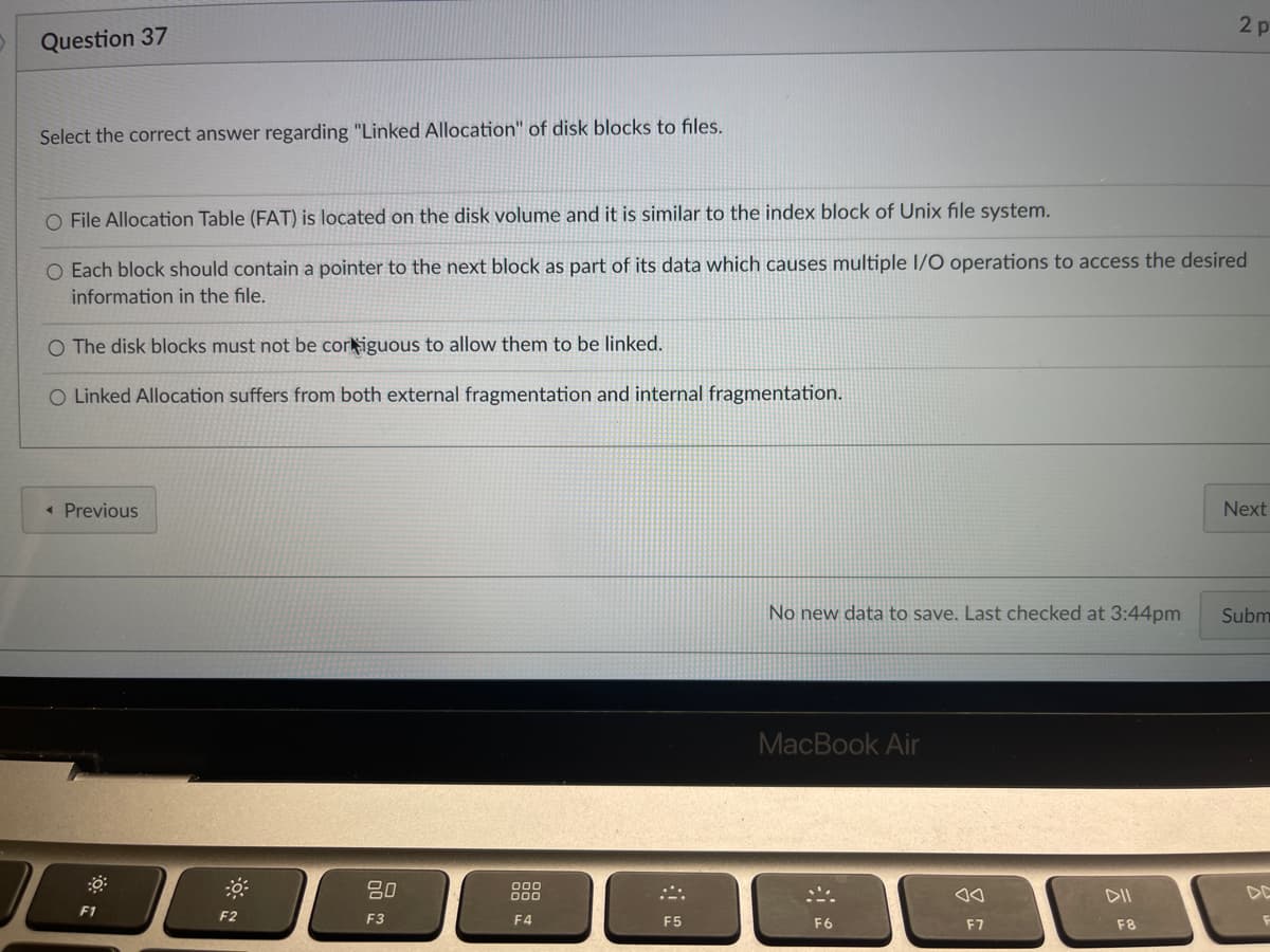 2p
Question 37
Select the correct answer regarding "Linked Allocation" of disk blocks to files.
O File Allocation Table (FAT) is located on the disk volume and it is similar to the index block of Unix file system.
O Each block should contain a pointer to the next block as part of its data which causes multiple I/O operations to access the desired
information in the file.
O The disk blocks must not be cor iguous to allow them to be linked.
O Linked Allocation suffers from both external fragmentation and internal fragmentation.
Next
< Previous
No new data to save. Last checked at 3:44pm
Subm
MacBook Air
80
000
DII
F1
F3
F4
F
F6
F2
F5
F7
F8