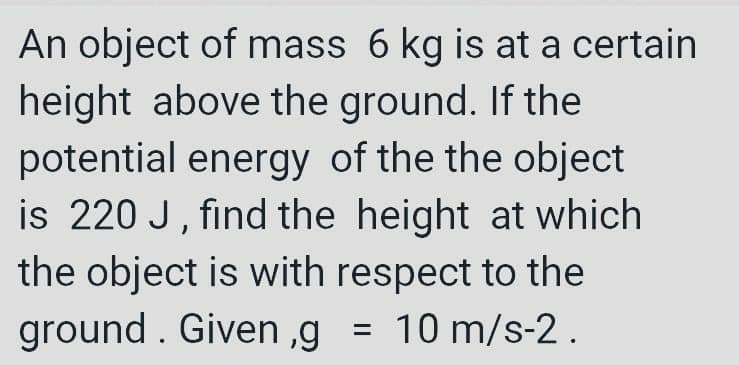 An object of mass 6 kg is at a certain
height above the ground. If the
potential energy of the the object
is 220 J, find the height at which
the object is with respect to the
ground . Given ,g
10 m/s-2.
