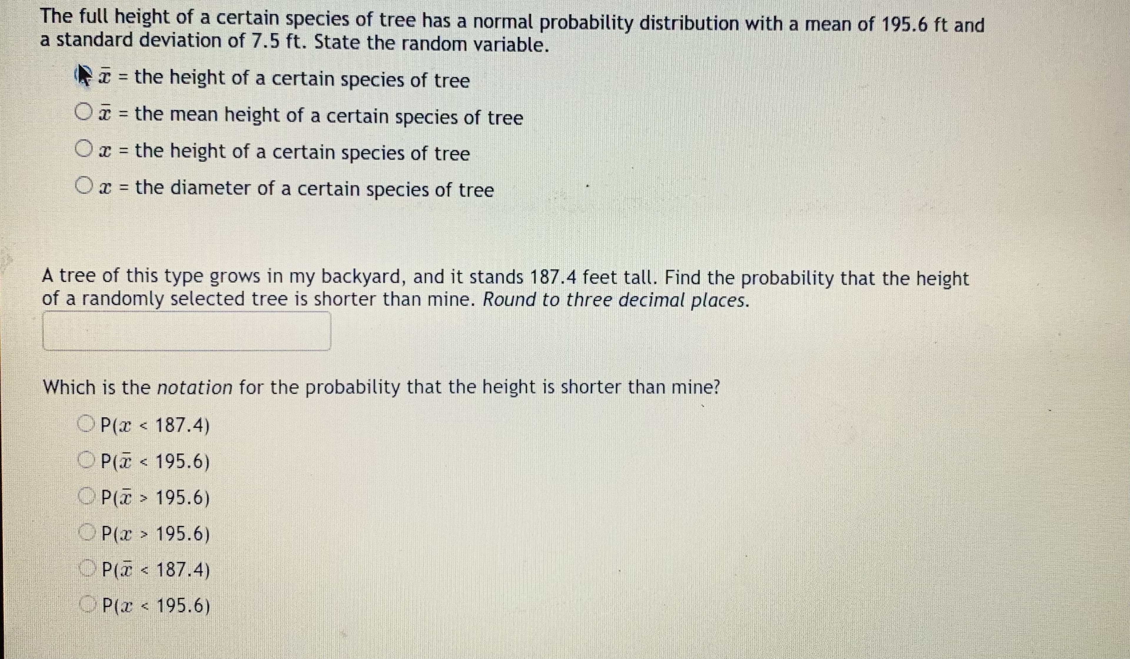 The full height of a certain species of tree has a normal probability distribution with a mean of 195.6 ft and
a standard deviation of 7.5 ft. State the random variable.
