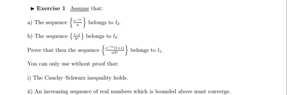 • Exercise 1 Assume that:
a) The sequence
{} belongs to l2.
b) The sequence {} belongs to l2.
Prove that then the sequence {
e-in (1+i)
n3"
belongs to l1.
You can only use without proof that:
i) The Cauchy-Schwarz inequality holds.
ii) An increasing sequence of real numbers which is bounded above must converge.
