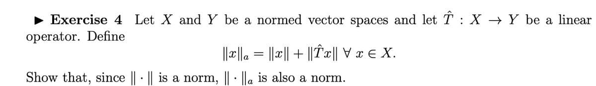 Exercise 4 Let X and Y be a normed vector spaces and let T : X → Y be a linear
operator. Define
||x||a = ||x|| + ||Tx|| V x E X.
Show that, since ||· || is a norm, ||· ||a is also a norm.
