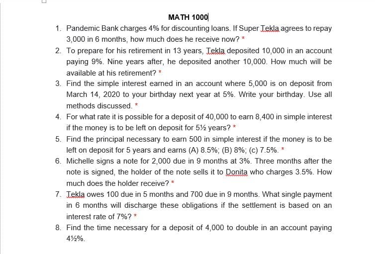 MATH 1000|
1. Pandemic Bank charges 4% for discounting loans. If Super Tekla agrees to repay
3,000 in 6 months, how much does he receive now? *
2. To prepare for his retirement in 13 years, Tekla deposited 10,000 in an account
paying 9%. Nine years after, he deposited another 10,000. How much will be
available at his retirement? *
3. Find the simple interest earned in an account where 5,000 is on deposit from
March 14, 2020 to your birthday next year at 5%. Write your birthday. Use all
methods discussed. *
4. For what rate it is possible for a deposit of 40,000 to earn 8,400 in simple interest
if the money is to be left on deposit for 5½ years? *
5. Find the principal necessary to earn 500 in simple interest if the money is to be
left on deposit for 5 years and earns (A) 8.5%; (B) 8%; (c) 7.5%. *
6. Michelle signs a note for 2,000 due in 9 months at 3%. Three months after the
note is signed, the holder of the note sells it to Donita who charges 3.5%. How
much does the holder receive? *
7. Tekla owes 100 due in 5 months and 700 due in 9 months. What single payment
in 6 months will discharge these obligations if the settlement is based on an
interest rate of 7%? *
8. Find the time necessary for a deposit of 4,000 to double in an account paying
42%.
