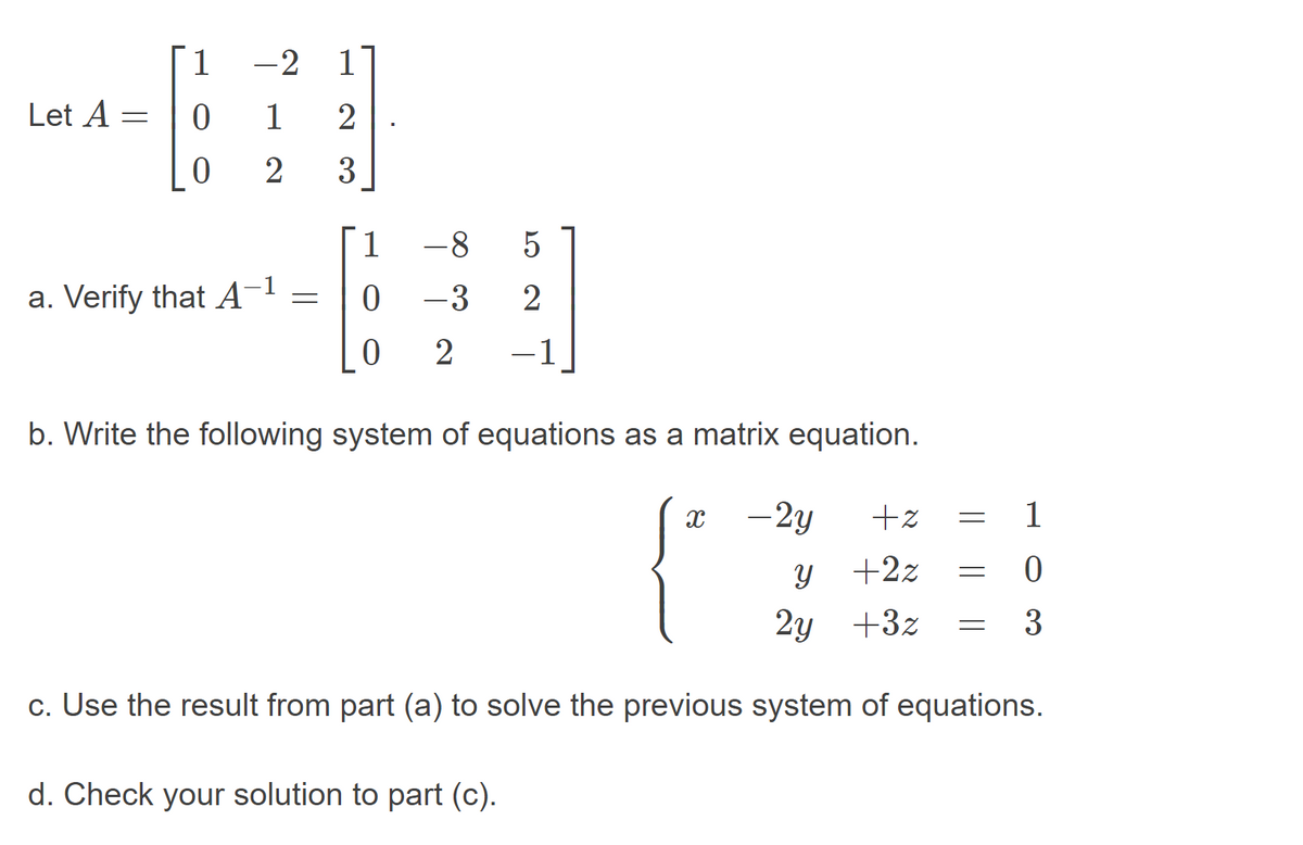 Г1
-2
1
Let A
1
3
1.
-8
5
a. Verify that A-1
-3
-1
b. Write the following system of equations as a matrix equation.
-2y
+z
1
+2z
2у +32
3
c. Use the result from part (a) to solve the previous system of equations.
d. Check your solution to part (c).
