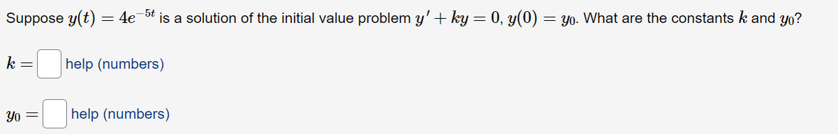 Suppose y(t) = 4e 5t is a solution of the initial value problem y' + ky = 0, y(0) = y0. What are the constants k and yo?
k =
help (numbers)
Yo =
help (numbers)
