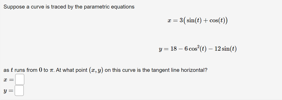 Suppose a curve is traced by the parametric equations
3(sin(t) + cos(t))
= x
у 3 18 — 6 соs"(€) — 12 sin(e)
as t runs from 0 to T. At what point (x, y) on this curve is the tangent line horizontal?
