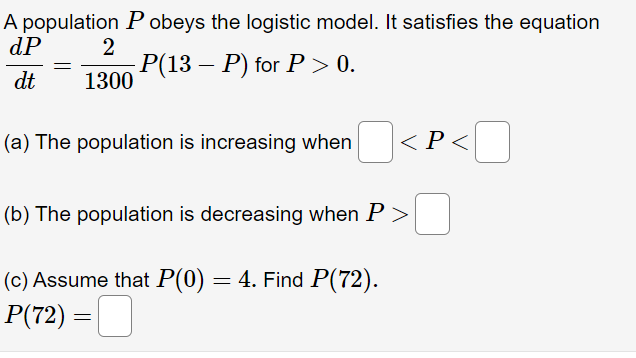 A population P obeys the logistic model. It satisfies the equation
dP
2
-Р(13 — Р) for P > 0.
1300
dt
(a) The population is increasing when
<P<
(b) The population is decreasing when P >
(c) Assume that P(0) = 4. Find P(72).
P(72) = _
