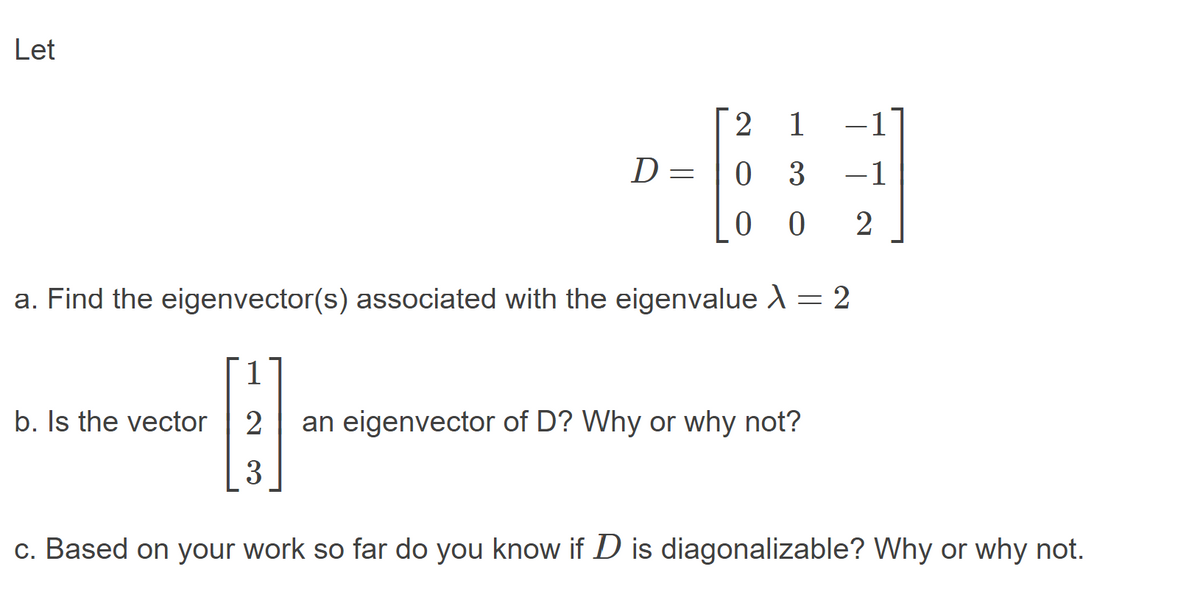 Let
2.
1
-1
D=
0 3
-1
0 0
2
a. Find the eigenvector(s) associated with the eigenvalue X = 2
1
b. Is the vector
an eigenvector of D? Why or why not?
3
c. Based on your work so far do you know if D is diagonalizable? Why or why not.
