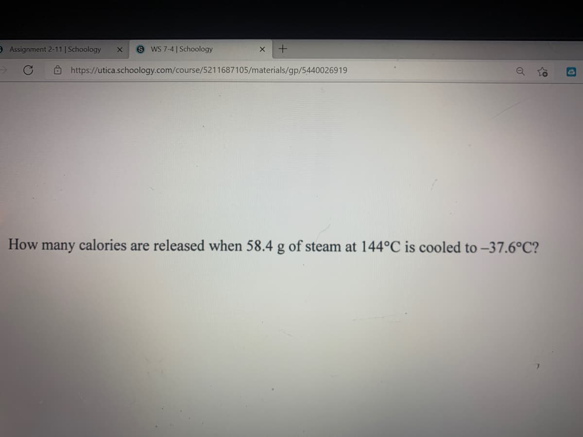 O Assignment 2-11 | Schoology
S WS 7-4 | Schoology
O https://utica.schoology.com/course/5211687105/materials/gp/5440026919
How many calories are released when 58.4 g of steam at 144°C is cooled to -37.6°C?
