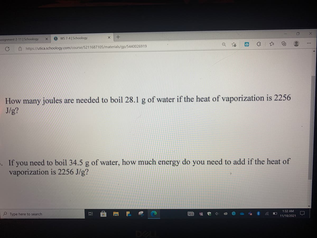 ssignment 2-11 | Schoology
9 WS 7-4 | Schoology
Ô https://utica.schoology.com/course/5211687105/materials/gp/5440026919
How many joules are needed to boil 28.1 g of water if the heat of vaporization is 2256
J/g?
=. If you need to boil 34.5 g of water, how much energy do you need to add if the heat of
vaporization is 2256 J/g?
1:32 AM
P Type here to search
11/18/2021
