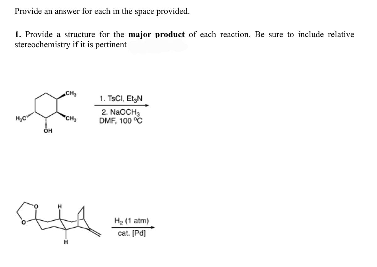 Provide an answer for each in the space provided.
1. Provide a structure for the major product of each reaction. Be sure to include relative
stereochemistry if it is pertinent
CH3
1. TSCI, EtzN
2. NaOCH3
DMF, 100 °C
'CH3
он
H2 (1 atm)
cat. [Pd]
