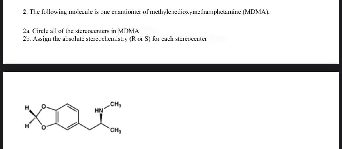 2. The following molecule is one enantiomer of methylenedioxymethamphetamine (MDMA).
2a. Circle all of the stereocenters in MDMA
2b. Assign the absolute stereochemistry (R or S) for each stereocenter
.CH3
HN
H
H
*CH3
