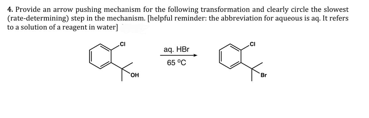 4. Provide an arrow pushing mechanism for the following transformation and clearly circle the slowest
(rate-determining) step in the mechanism. [helpful reminder: the abbreviation for aqueous is aq. It refers
to a solution of a reagent in water]
.CI
.CI
aq. HBr
65 °C
HO.
Br
