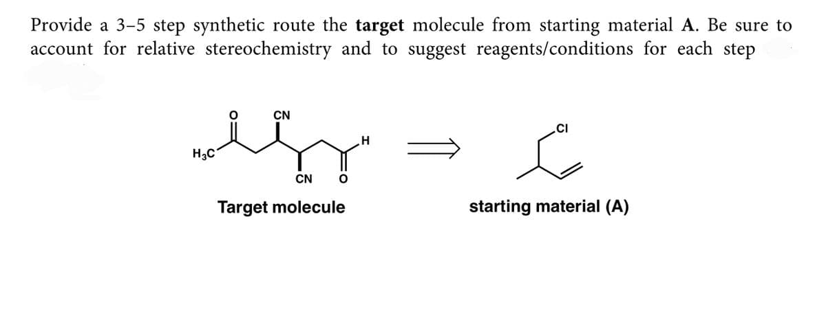 Provide a 3-5 step synthetic route the target molecule from starting material A. Be sure to
account for relative stereochemistry and to suggest reagents/conditions for each step
CN
.CI
H3C
CN
Target molecule
starting material (A)
