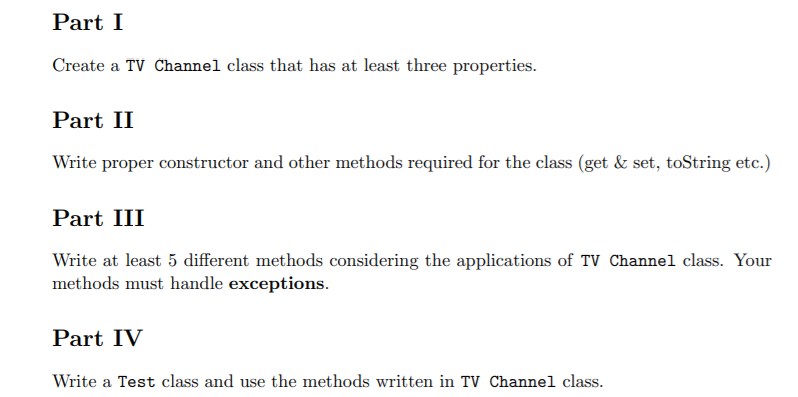 Part I
Create a TV Channel class that has at least three properties.
Part II
Write proper constructor and other methods required for the class (get & set, toString etc.)
Part III
Write at least 5 different methods considering the applications of TV Channel class. Your
methods must handle exceptions.
Part IV
Write a Test class and use the methods written in TV Channel class.

