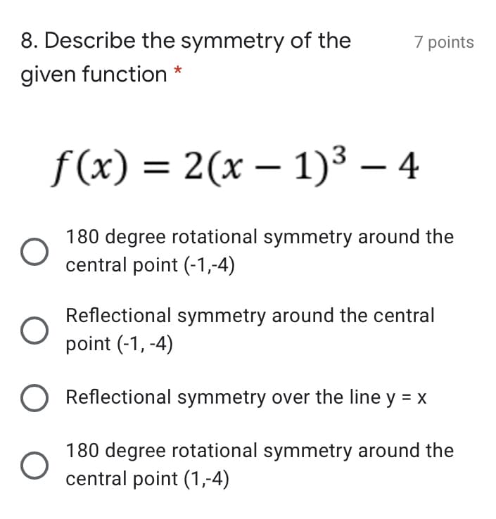 8. Describe the symmetry of the
7 points
given function *
f (x) = 2(x – 1)3 – 4
180 degree rotational symmetry around the
central point (-1,-4)
Reflectional symmetry around the central
point (-1, -4)
Reflectional symmetry over the line y = x
180 degree rotational symmetry around the
central point (1,-4)
