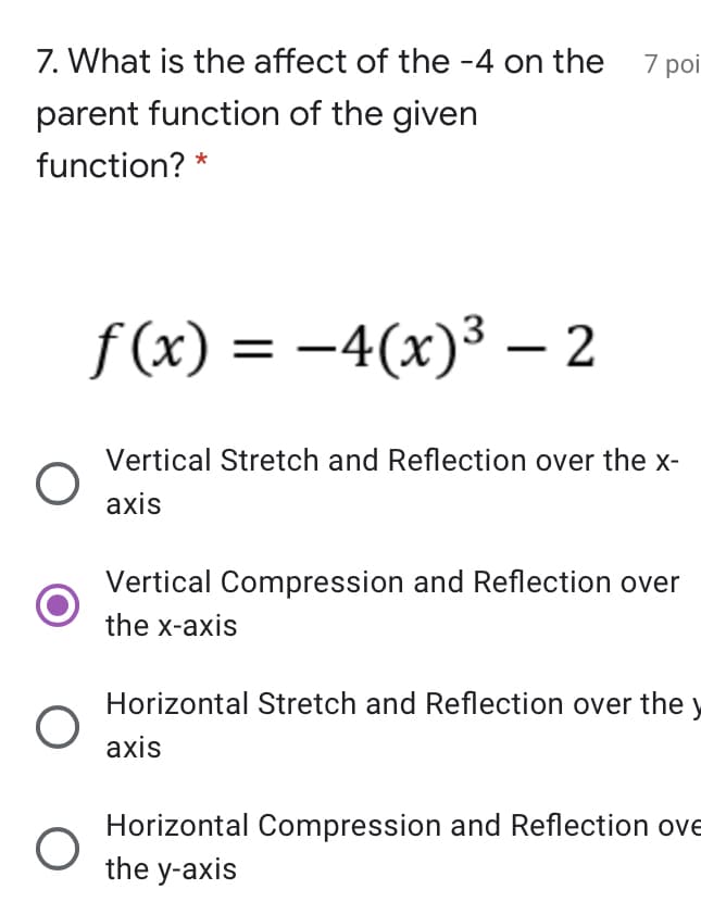 7. What is the affect of the -4 on the 7 poi
parent function of the given
function? *
f (x) = -4(x)³ – 2
Vertical Stretch and Reflection over the x-
axis
Vertical Compression and Reflection over
the x-axis
Horizontal Stretch and Reflection over the y
axis
Horizontal Compression and Reflection ove
the y-axis
