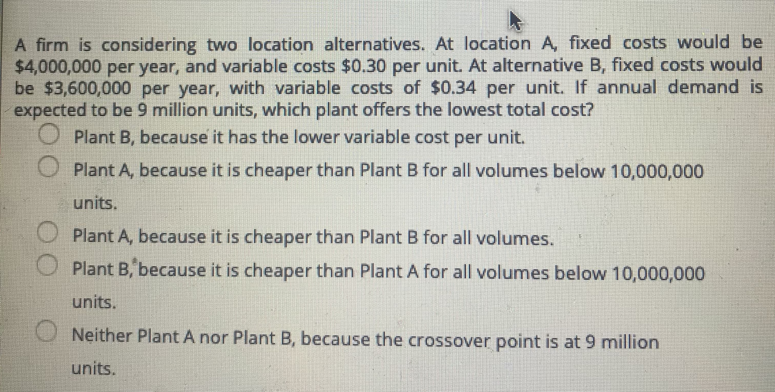 A firm is considering two location alternatives. At location A, fixed costs would be
$4,000,000 per year, and variable costs $0.30 per unit. At alternative B, fixed costs would
be $3,600,000 per year, with variable costs of $0.34 per unit. If annual demand is
expected to be 9 million units, which plant offers the lowest total cost?
Plant B, because it has the lower variable cost per unit.
Plant A, because it is cheaper than Plant B for all volumes below 10,000,000
units.
Plant A, because it is cheaper than Plant B for all volumes.
Plant B, because it is cheaper than Plant A for all volumes below 10,000,000
units.
Neither Plant A nor Plant B, because the crossover point is at 9 million
units.
